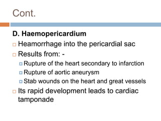 Cont.
D. Haemopericardium
 Heamorrhage into the pericardial sac
 Results from: -
 Rupture of the heart secondary to infarction
 Rupture of aortic aneurysm
 Stab wounds on the heart and great vessels
 Its rapid development leads to cardiac
tamponade
 