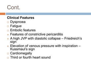 Cont.
Clinical Features
 Dyspnoea
 Fatigue
 Embolic features
 Features of constrictive pericarditis
 A high JVP with diastolic collapse – Friedreich’s
sign
 Elevation of venous pressure with inspiration –
Kussmaul’s sign
 Cardiomegally
 Third or fourth heart sound
 