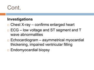 Cont.
Investigations
 Chest X-ray – confirms enlarged heart
 ECG – low voltage and ST segment and T
wave abnormalities
 Echocardiogram – asymmetrical myocardial
thickening, impaired ventricular filling
 Endomyocardial biopsy
 
