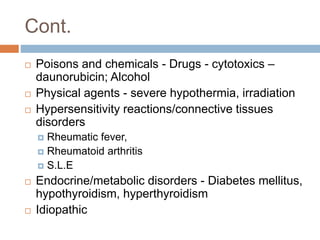 Cont.
 Poisons and chemicals - Drugs - cytotoxics –
daunorubicin; Alcohol
 Physical agents - severe hypothermia, irradiation
 Hypersensitivity reactions/connective tissues
disorders
 Rheumatic fever,
 Rheumatoid arthritis
 S.L.E
 Endocrine/metabolic disorders - Diabetes mellitus,
hypothyroidism, hyperthyroidism
 Idiopathic
 