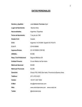 2
DATOS PERSONALES
Nombre y Apellido: José Antonio Terrones Ayán
Lugar de Nacimiento: Buenos Aires
Nacionalidades: Argentina / Española
Fecha de Nacimiento: 7 de julio de 1961
Estado Civil: Casado
D.N.I: Argentino 14.318.569 Español 43.745.873
C.U.I.T: 23143185699
Ingresos Brutos: 23-14318569-9 /CM 902
ANSSAL: 60.968
Resp. Civil Profesional: Seguros Médicos SA
Entidad Primaria: Círculo Médico de San Isidro
Matrícula Nacional: 69.665
Matrícula Provincial: 92.269
Domicilio: Chubut 783 (1642) San Isidro. Provincia de Buenos Aires.
Teléfono: (011) 4723 4231
Celular: +54 911 4437 3542
E-Mail: tony@antonioterrones.com
Web: www.antonioterrones.com www.e-sied.net
Twitter @antonioterrones
 