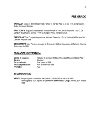3
PRE GRADO
BACHILLER egresado del Instituto Peralta Ramos de Mar del Plata en el año 1978. Congregación
de los Hermanos Maristas.
PRACTICANTE de guardia, desde enero hasta diciembre de 1984, en los hospitales Luisa C. De
Gandulfo de Lomas de Zamora y Prof. Dr. Gregorio Araoz Alfaro de Lanús.
PARTICIPANTE del Congreso Argentino de Medicina Preventiva y Social. Universidad Nacional de
La Plata, mayo de 1984.
CONCURRENTE a las Primeras Jornadas de Orientación Médica. Universidad del Salvador. Buenos
Aires, mayo de 1984.
FORMACION UNIVERSITARIA
Centro de estudios: Facultad de Ciencias Médicas. Universidad Nacional de La Plata
Carrera: Medicina
Fecha de inicio: 2 de mayo de 1979
Fecha de graduación: 4 de diciembre de 1984
Promedio: 7,22
TITULO DE GRADO
MEDICO: Otorgado por la Universidad Nacional de La Plata, el 5 de marzo de 1985.
Homologado al título español de Licenciado en Medicina y Cirugía. Madrid, 6 de abril de
1988
 