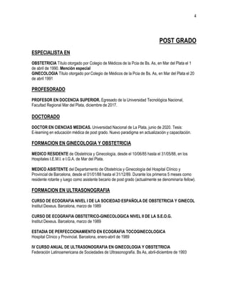 4
POST GRADO
ESPECIALISTA EN
OBSTETRICIA Título otorgado por Colegio de Médicos de la Pcia de Bs. As, en Mar del Plata el 1
de abril de 1990. Mención especial
GINECOLOGIA Título otorgado por Colegio de Médicos de la Pcia de Bs. As, en Mar del Plata el 20
de abril 1991
PROFESORADO
PROFESOR EN DOCENCIA SUPERIOR. Egresado de la Universidad Tecnológica Nacional,
Facultad Regional Mar del Plata, diciembre de 2017.
DOCTORADO
DOCTOR EN CIENCIAS MEDICAS. Universidad Nacional de La Plata, junio de 2020. Tesis:
E-learning en educación médica de post grado. Nuevo paradigma en actualización y capacitación.
FORMACION EN GINECOLOGIA Y OBSTETRICIA
MEDICO RESIDENTE de Obstetricia y Ginecología, desde el 10/06/85 hasta el 31/05/88, en los
Hospitales I.E.M.I. e I.G.A. de Mar del Plata.
MEDICO ASISTENTE del Departamento de Obstetricia y Ginecología del Hospital Clínico y
Provincial de Barcelona, desde el 01/01/88 hasta el 31/12/89. Durante los primeros 5 meses como
residente rotante y luego como asistente becario de post grado (actualmente se denominaría fellow).
FORMACION EN ULTRASONOGRAFIA
CURSO DE ECOGRAFIA NIVEL I DE LA SOCIEDAD ESPAÑOLA DE OBSTETRICIA Y GINECOL
Institut Dexeus. Barcelona, marzo de 1989
CURSO DE ECOGRAFIA OBSTETRICO-GINECOLOGICA NIVEL II DE LA S.E.O.G.
Institut Dexeus. Barcelona, marzo de 1989
ESTADIA DE PERFECCIONAMIENTO EN ECOGRAFIA TOCOGINECOLOGICA
Hospital Clínico y Provincial. Barcelona, enero-abril de 1989
IV CURSO ANUAL DE ULTRASONOGRAFIA EN GINECOLOGIA Y OBSTETRICIA
Federación Latinoamericana de Sociedades de Ultrasonografía. Bs As, abril-diciembre de 1993
 