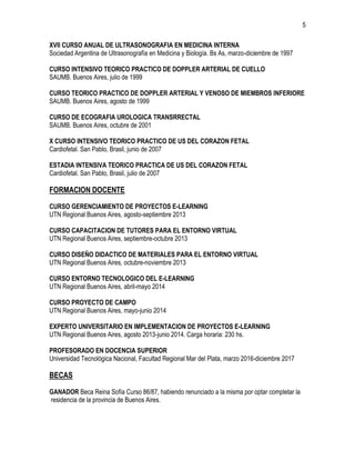 5
XVII CURSO ANUAL DE ULTRASONOGRAFIA EN MEDICINA INTERNA
Sociedad Argentina de Ultrasonografía en Medicina y Biología. Bs As, marzo-diciembre de 1997
CURSO INTENSIVO TEORICO PRACTICO DE DOPPLER ARTERIAL DE CUELLO
SAUMB. Buenos Aires, julio de 1999
CURSO TEORICO PRACTICO DE DOPPLER ARTERIAL Y VENOSO DE MIEMBROS INFERIORE
SAUMB. Buenos Aires, agosto de 1999
CURSO DE ECOGRAFIA UROLOGICA TRANSRRECTAL
SAUMB. Buenos Aires, octubre de 2001
X CURSO INTENSIVO TEORICO PRACTICO DE US DEL CORAZON FETAL
Cardiofetal. San Pablo, Brasil, junio de 2007
ESTADIA INTENSIVA TEORICO PRACTICA DE US DEL CORAZON FETAL
Cardiofetal. San Pablo, Brasil, julio de 2007
FORMACION DOCENTE
CURSO GERENCIAMIENTO DE PROYECTOS E-LEARNING
UTN Regional Buenos Aires, agosto-septiembre 2013
CURSO CAPACITACION DE TUTORES PARA EL ENTORNO VIRTUAL
UTN Regional Buenos Aires, septiembre-octubre 2013
CURSO DISEÑO DIDACTICO DE MATERIALES PARA EL ENTORNO VIRTUAL
UTN Regional Buenos Aires, octubre-noviembre 2013
CURSO ENTORNO TECNOLOGICO DEL E-LEARNING
UTN Regional Buenos Aires, abril-mayo 2014
CURSO PROYECTO DE CAMPO
UTN Regional Buenos Aires, mayo-junio 2014
EXPERTO UNIVERSITARIO EN IMPLEMENTACION DE PROYECTOS E-LEARNING
UTN Regional Buenos Aires, agosto 2013-junio 2014. Carga horaria: 230 hs.
PROFESORADO EN DOCENCIA SUPERIOR
Universidad Tecnológica Nacional, Facultad Regional Mar del Plata, marzo 2016-diciembre 2017
BECAS
GANADOR Beca Reina Sofía Curso 86/87, habiendo renunciado a la misma por optar completar la
residencia de la provincia de Buenos Aires.
 