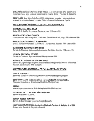 6
GANADOR Beca Reina Sofía Curso 87/88. Utilizada en su primera mitad como rotación de la
residencia y luego como beca post residencia en el Hospital Clínico y Provincial de Barcelona.
RENOVACION Beca Reina Sofía Curso 88/89. Utilizada para formación y entrenamiento en
ecografía en el Instituto Dexeus y Hospital Clínico y Provincial de Barcelona, España.
ANTECEDENTES ASISTENCIALES EN EL SECTOR PUBLICO
INSTITUT CATALA DE LA SALUT
Metge S.O.U. Sant Boi de Llobregat. Barcelona, mayo 1990-enero 1991
MUNICIPALIDAD DE MAR CHIQUITA
Unidad sanitaria. Médico de guardia y consultorio. Santa Clara del Mar, mayo 1991-diciembre 1991
MUNICIPALIDAD DE GENERAL PUEYRREDON
División Atención Primaria de la Mujer. Médico I. Mar del Plata, diciembre 1991-octubre 1992
MATERNIDAD MUNICIPAL DE SAN ISIDRO
Servicio de Obstetricia. Médico de planta y guardia. San Isidro, diciembre 1992-enero 1994
HOSPITAL PROVINCIAL DE TIGRE
Servicio de Obstetricia. Tigre, septiembre 1993–septiembre 1996
HOSPITAL MATERNO INFANTIL DE SAN ISIDRO
Servicio de Diagnóstico por imágenes. Sección de Ecocardiografía Fetal. Médico consultor ad
honorem. San Isidro junio 2008–abril 2016
ANTECEDENTES ASISTENCIALES EN LA ACTIVIDAD PRIVADA
CLINICA SANTA ANA
San Isidro. Guardia de Ginecología y Obstetricia. Servicio de Ecografía y Doppler.
CONSTRUIR SALUD. Institución afiliada a la Facultad de Medicina de la UBA.
Acassuso. Consultorio de Ginecología y Obstetricia. Monitoreo fetal.
CEFRAN
Vicente López. Consultorio de Ginecología y Obstetricia. Monitoreo fetal.
CITEM - GESTAR / CLINICA DEL NIÑO DE QUILMES
Servicio de Ecografía y Doppler.
CLINICA MODELO DE MORON
Servicio de Diagnóstico por Imágenes. Sección Ecografía.
HALITUS INSTITUTO MEDICO. Institución afiliada a la Facultad de Medicina de la UBA.
Buenos Aires. Servicio de Diagnóstico Prenatal.
 