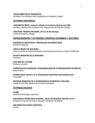 7
DEPARTAMENTOS DE DIAGNOSTICO.
San Martín, Pcia de Buenos Aires. Departamento de Ecografía y Doppler.
ACTIVIDAD ASISTENCIAL
DIAGNOSTICO MAIPU. Institución afiliada a la Facultad de Medicina de la UBA.
San Isidro y Martínez, Pcia. de Buenos Aires. Departamento de Ecografía y Doppler
SANATORIO TRINIDAD SAN ISIDRO. Servicio de Perinatología.
Sección de Ecografía y Doppler.
ANTEDECEDENTES Y ACTIVIDADES CIENTIFICO ACADEMICA Y SECTORIAL
SOCIEDAD DE OBSTETRICIA Y GINECOLOGIA DE BUENOS AIRES
Exmiembro adherente
CIRCULO MEDICO DE SAN ISIDRO
Socio. Exmiembro de la Comisión Directiva. Subcomisiones de Docencia y Cultura y OSMECON
REVISTA ARGENTINA DE ULTRASONIDO
Exredactor
SITIO WEB DE LA SAUMB
Exdirector. Consultor.
FEDERACION DE SOCIEDADES LATINOAMERICANAS DE ULTRASONOGRAFIA EN MEDICIN
Miembro activo
INTERNATIONAL SOCIETY OF ULTRASOUND IN OBSTETRICS AND GYNECOLOGY
Full member.
SOCIEDAD ARGENTINA DE ULTRASONOGRAFIA EN MEDICINA Y BIOLOGIA
Presidente 2018-2020. Miembro del Comité de Fiscalización
ACTIVIDAD DOCENTE
SAUMB
Docente de Ginecología y Obstetricia
UNIVERSIDAD TECNOLOGICA NACIONAL. FACULTAD REGIONAL MAR DEL PLATA
Exdocente en Ciencias de la Salud, Aplicadas a Disciplinas Tecnológicas
SAN ISIDRO EDUCACION A DISTANCIA
Director
 