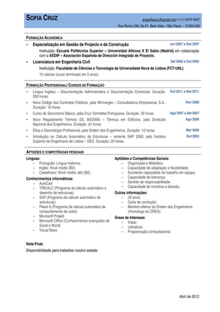 SOFIA CRUZ                                                                anasofiacruz@gmail.com • (11) 8374 9457
                                                          Rua Rocha 248, Ap 61, Bela Vista – São Paulo – 01330-000


FORMAÇÃO ACADÉMICA
▪   Especialização em Gestão de Projecto e de Construção                                     Jun’2007 a Dez’2007
        Instituição: Escuela Politécnica Superior – Universidad Alfonso X El Sabio (Madrid) em colaboração
        com a AEDIP – Asociación Española de Dirección Integrada de Proyecto.
▪   Licenciatura em Engenharia Civil                                                          Set’2000 a Out’2005
        Instituição: Faculdade de Ciências e Tecnologia da Universidade Nova de Lisboa (FCT-UNL)
        15 valores (curso terminado em 5 anos)

FORMAÇÃO PROFISSIONAL/ CURSOS DE FORMAÇÃO
▪   Língua Inglesa – Documentação Administrativa e Documentação Comercial. Duração:          Out’2011 a Dez’2011
    200 horas
▪   Novo Código dos Contratos Públicos, pela Winnerges – Consultadoria Empresarial, S.A..               Nov’2008
    Duração: 16 horas
▪   Curso de Socorrismo Básico, pela Cruz Vermelha Portuguesa. Duração: 30 horas             Ago’2007 a Set’2007
▪   Novo Regulamento Térmico (DL 80/2006) – Térmica em Edifícios, pelo Sindicato                        Ago’2006
    Nacional dos Engenheiros. Duração: 24 horas
▪   Ética e Deontologia Profissional, pela Ordem dos Engenheiros. Duração: 10 horas                     Mar’2006
▪   Introdução ao Cálculo Automático de Estruturas – vertente SAP 2000, pelo Instituto                  Out’2003
    Superior de Engenharia de Lisboa – DEC. Duração: 20 horas.

APTIDÕES E COMPETÊNCIAS PESSOAIS
Línguas:                                                Aptidões e Competências Sociais:
    – Português: Língua materna;                            – Organizada e Metódica;
    – Inglês: Nível médio (B2);                             – Capacidade de adaptação e flexibilidade;
    – Castelhano: Nível médio/ alto (B2).                   – Excelente capacidade de trabalho em equipa;
Conhecimentos informáticos:                                 – Capacidade de liderança;
    – AutoCad                                               – Sentido de responsabilidade;
    – TRICALC (Programa de cálculo automático e             – Capacidade de iniciativa e decisão.
       desenho de estruturas)                           Outras informações:
    – SAP (Programa de cálculo automático de                – 29 anos;
       estruturas)                                          – Carta de condução;
    – Plaxis 8 (Programa de cálculo automático de           – Membro efetivo da Ordem dos Engenheiros
       comportamento de solos)                                  (Homologa do CREA).
    – Microsoft Project                                 Áreas de Interesse:
    – Microsoft Office (Conhecimentos avançados de          – Viajar;
       Excel e Word)                                        – Literatura;
    – Visual Basic                                          – Programação computacional


Nota Final:
Disponibilidade para trabalhar noutro estado




                                                                                                    Abril de 2012
 