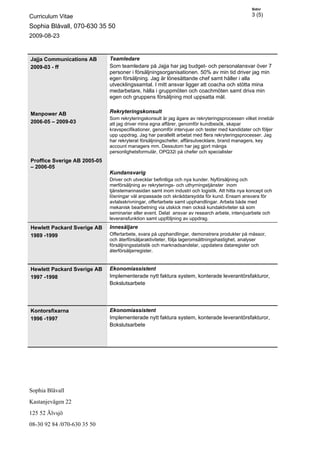 Sidnr

Curriculum Vitae                                                                                3 (5)

Sophia Blåvall, 070-630 35 50
2009-08-23


Jajja Communications AB       Teamledare
2009-03 - ff                  Som teamledare på Jajja har jag budget- och personalansvar över 7
                              personer i försäljningsorganisationen. 50% av min tid driver jag min
                              egen försäljning. Jag är lönesättande chef samt håller i alla
                              utvecklingssamtal. I mitt ansvar ligger att coacha och stötta mina
                              medarbetare, hålla i gruppmöten och coachmöten samt driva min
                              egen och gruppens försäljning mot uppsatta mål.


Manpower AB                   Rekryteringskonsult
                              Som rekryteringskonsult är jag ägare av rekryteringsprocessen vilket innebär
2006-05 – 2009-03             att jag driver mina egna affärer, genomför kundbesök, skapar
                              kravspecifikationer, genomför intervjuer och tester med kandidater och följer
                              upp uppdrag. Jag har parallellt arbetat med flera rekryteringsprocesser. Jag
                              har rekryterat försäljningschefer, affärsutvecklare, brand managers, key
                              account managers mm. Dessutom har jag gjort många
                              personlighetsformulär, OPQ32i på chefer och specialister
Proffice Sverige AB 2005-05
– 2006-05
                              Kundansvarig
                              Driver och utvecklar befintliga och nya kunder. Nyförsäljning och
                              merförsäljning av rekryterings- och uthyrningstjänster inom
                              tjänstemannasidan samt inom industri och logistik. Att hitta nya koncept och
                              lösningar väl anpassade och skräddarsydda för kund. Ensam ansvara för
                              avtalsskrivningar, offertarbete samt upphandlingar. Arbeta både med
                              mekanisk bearbetning via utskick men också kundaktiviteter så som
                              seminarier eller event. Delat ansvar av research arbete, intervjuarbete och
                              leveransfunktion samt uppföljning av uppdrag.
Hewlett Packard Sverige AB    Innesäljare
1989 -1999                    Offertarbete, svara på upphandlingar, demonstrera produkter på mässor,
                              och återförsäljaraktiviteter, följa lageromsättningshastighet, analyser
                              försäljningsstatistik och marknadsandelar, uppdatera dataregister och
                              återförsäljarregister.


Hewlett Packard Sverige AB    Ekonomiassistent
1997 -1998                    Implementerade nytt faktura system, konterade leverantörsfakturor,
                              Bokslutsarbete




Kontorsfixarna                Ekonomiassistent
1996 -1997                    Implementerade nytt faktura system, konterade leverantörsfakturor,
                              Bokslutsarbete




Sophia Blåvall
Kastanjevägen 22
125 52 Älvsjö
08-30 92 84 /070-630 35 50
 