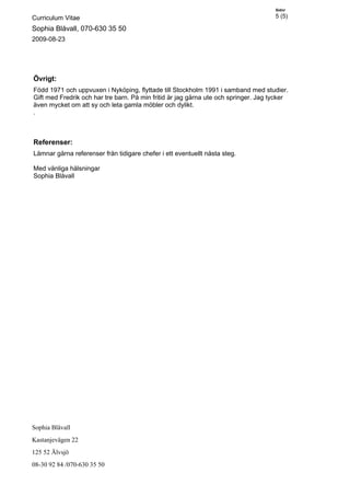 Sidnr

Curriculum Vitae                                                                     5 (5)

Sophia Blåvall, 070-630 35 50
2009-08-23




Övrigt:
Född 1971 och uppvuxen i Nyköping, flyttade till Stockholm 1991 i samband med studier.
Gift med Fredrik och har tre barn. På min fritid är jag gärna ute och springer. Jag tycker
även mycket om att sy och leta gamla möbler och dylikt.
.



Referenser:
Lämnar gärna referenser från tidigare chefer i ett eventuellt nästa steg.

Med vänliga hälsningar
Sophia Blåvall




Sophia Blåvall
Kastanjevägen 22
125 52 Älvsjö
08-30 92 84 /070-630 35 50
 