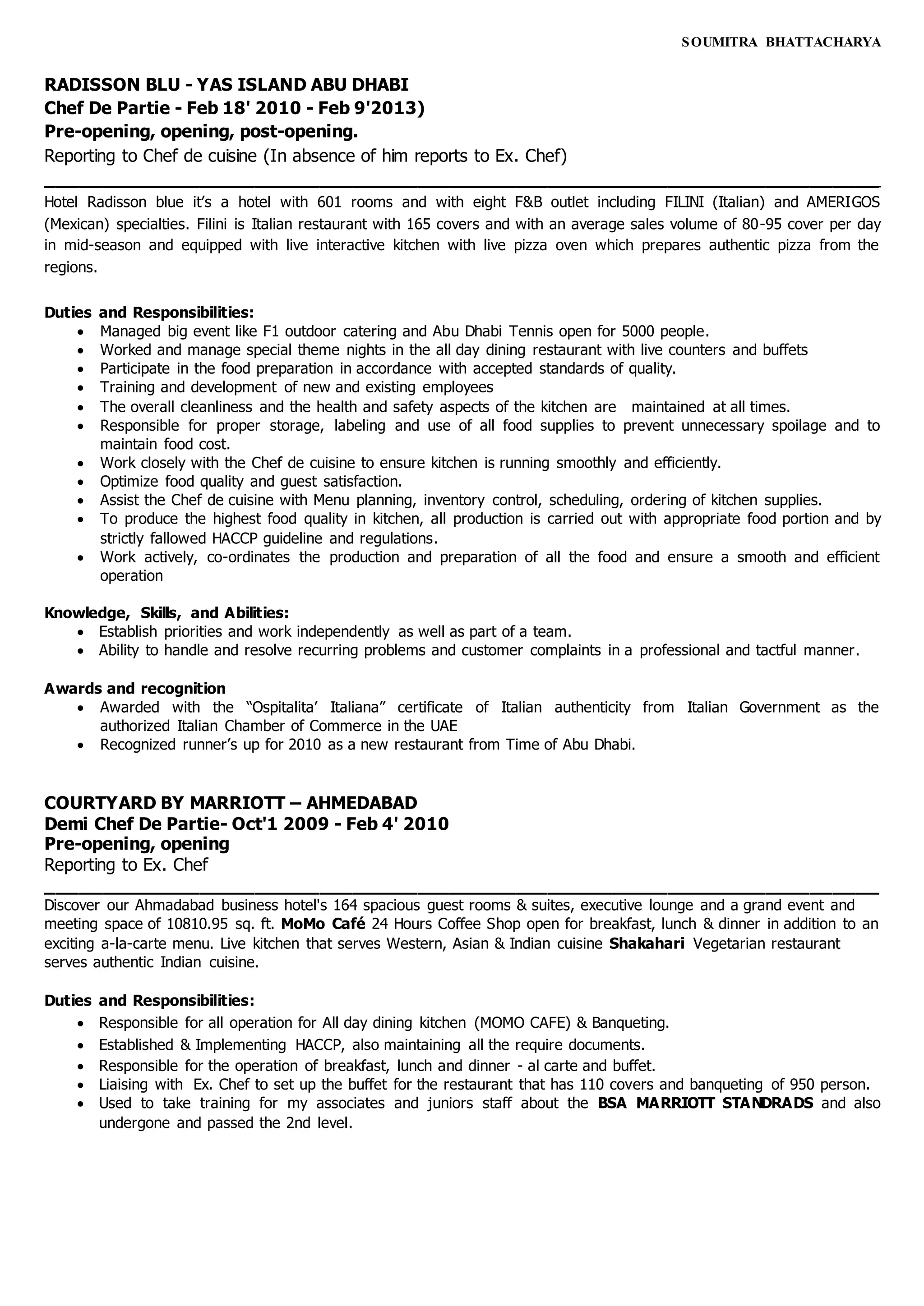 SOUMITRA BHATTACHARYA
RADISSON BLU - YAS ISLAND ABU DHABI
Chef De Partie - Feb 18' 2010 - Feb 9'2013)
Pre-opening, opening, post-opening.
Reporting to Chef de cuisine (In absence of him reports to Ex. Chef)
____________________________________________________________________________
Hotel Radisson blue it’s a hotel with 601 rooms and with eight F&B outlet including FILINI (Italian) and AMERIGOS
(Mexican) specialties. Filini is Italian restaurant with 165 covers and with an average sales volume of 80-95 cover per day
in mid-season and equipped with live interactive kitchen with live pizza oven which prepares authentic pizza from the
regions.
Duties and Responsibilities:
 Managed big event like F1 outdoor catering and Abu Dhabi Tennis open for 5000 people.
 Worked and manage special theme nights in the all day dining restaurant with live counters and buffets
 Participate in the food preparation in accordance with accepted standards of quality.
 Training and development of new and existing employees
 The overall cleanliness and the health and safety aspects of the kitchen are maintained at all times.
 Responsible for proper storage, labeling and use of all food supplies to prevent unnecessary spoilage and to
maintain food cost.
 Work closely with the Chef de cuisine to ensure kitchen is running smoothly and efficiently.
 Optimize food quality and guest satisfaction.
 Assist the Chef de cuisine with Menu planning, inventory control, scheduling, ordering of kitchen supplies.
 To produce the highest food quality in kitchen, all production is carried out with appropriate food portion and by
strictly fallowed HACCP guideline and regulations.
 Work actively, co-ordinates the production and preparation of all the food and ensure a smooth and efficient
operation
Knowledge, Skills, and Abilities:
 Establish priorities and work independently as well as part of a team.
 Ability to handle and resolve recurring problems and customer complaints in a professional and tactful manner.
Awards and recognition
 Awarded with the “Ospitalita’ Italiana” certificate of Italian authenticity from Italian Government as the
authorized Italian Chamber of Commerce in the UAE
 Recognized runner’s up for 2010 as a new restaurant from Time of Abu Dhabi.
COURTYARD BY MARRIOTT – AHMEDABAD
Demi Chef De Partie- Oct'1 2009 - Feb 4' 2010
Pre-opening, opening
Reporting to Ex. Chef
____________________________________________________________________________
Discover our Ahmadabad business hotel's 164 spacious guest rooms & suites, executive lounge and a grand event and
meeting space of 10810.95 sq. ft. MoMo Café 24 Hours Coffee Shop open for breakfast, lunch & dinner in addition to an
exciting a-la-carte menu. Live kitchen that serves Western, Asian & Indian cuisine Shakahari Vegetarian restaurant
serves authentic Indian cuisine.
Duties and Responsibilities:
 Responsible for all operation for All day dining kitchen (MOMO CAFE) & Banqueting.
 Established & Implementing HACCP, also maintaining all the require documents.
 Responsible for the operation of breakfast, lunch and dinner - al carte and buffet.
 Liaising with Ex. Chef to set up the buffet for the restaurant that has 110 covers and banqueting of 950 person.
 Used to take training for my associates and juniors staff about the BSA MARRIOTT STANDRADS and also
undergone and passed the 2nd level.
 