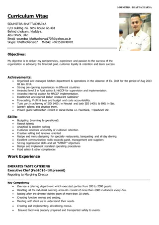 SOUMITRA BHATTACHARYA
Curriculum Vitae
SOUMITRA BHATTACHARYA
C/O Building no. 6059 house no.404
Behind choitram, khalidiya.
Abu Dhabi, UAE.
Email: soumitra_bhattacharya1707@yahoo.co.in
Skype: bhattacharya07 Mobile: +971528740701
Objectives:
My objective is to deliver my competencies, experience and passion to the success of the
organization in achieving the financial goal, customer loyalty & retention and team success.
Achievements:
 Organized and managed kitchen department & operations in the absence of Ex. Chef for the period of Aug 2013
till Jan 2014.
 Strong pre-opening experiences in different countries
 Awarded level 3 in food safety & HACCP for supervision and implementation.
 Awarded internal auditor for HACCP implementation.
 Established and opened Italian restaurant Gabbiano"
 Forecasting, Profit & Loss and budget and costs accountability.
 Took part in achieving of ISO 14001 in Novotel and both ISO 14001 & 9001 in Ibis.
 Identify talents and develop them.
 Proven guest satisfaction record in social media i.e. Facebook, Tripadvisor etc.
Skills:
 Budgeting (manning & operational)
 Recruit talents
 Analytical & problem solving
 Customer relations and ability of customer retention
 Creative selling and revenue oriented
 Recipe and menu designing for specialty restaurants, banqueting and all day dinning
 Excellent communication skills towards guest, management and suppliers
 Strong organization skills and set "SMART" objectives
 Design and implement standard operating procedures
 Food safety & other compliances
Work Experience
EMIRATES TASTE CATERING
Executive Chef (Feb2016- till present)
Reporting to Margining Director
_________________________________________________________________________________________
Key Competency
 Oversee a catering department which executed parties from 200 to 2000 guests.
 Handling all the industrial catering accounts consist of more than 6000 customers every day.
 looking after the diverse kitchen team of more than 30 chefs.
 Creating function menus and costing.
 Meeting with client as to understand their needs.
 Creating and implementing all catering menus.
 Ensured food was properly prepared and transported safely to events.
 