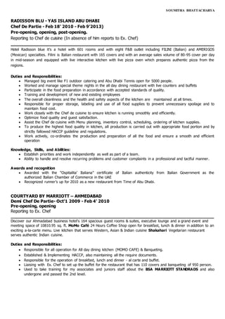 SOUMITRA BHATTACHARYA
RADISSON BLU - YAS ISLAND ABU DHABI
Chef De Partie - Feb 18' 2010 - Feb 9'2013)
Pre-opening, opening, post-opening.
Reporting to Chef de cuisine (In absence of him reports to Ex. Chef)
____________________________________________________________________________
Hotel Radisson blue it’s a hotel with 601 rooms and with eight F&B outlet including FILINI (Italian) and AMERIGOS
(Mexican) specialties. Filini is Italian restaurant with 165 covers and with an average sales volume of 80-95 cover per day
in mid-season and equipped with live interactive kitchen with live pizza oven which prepares authentic pizza from the
regions.
Duties and Responsibilities:
 Managed big event like F1 outdoor catering and Abu Dhabi Tennis open for 5000 people.
 Worked and manage special theme nights in the all day dining restaurant with live counters and buffets
 Participate in the food preparation in accordance with accepted standards of quality.
 Training and development of new and existing employees
 The overall cleanliness and the health and safety aspects of the kitchen are maintained at all times.
 Responsible for proper storage, labeling and use of all food supplies to prevent unnecessary spoilage and to
maintain food cost.
 Work closely with the Chef de cuisine to ensure kitchen is running smoothly and efficiently.
 Optimize food quality and guest satisfaction.
 Assist the Chef de cuisine with Menu planning, inventory control, scheduling, ordering of kitchen supplies.
 To produce the highest food quality in kitchen, all production is carried out with appropriate food portion and by
strictly fallowed HACCP guideline and regulations.
 Work actively, co-ordinates the production and preparation of all the food and ensure a smooth and efficient
operation
Knowledge, Skills, and Abilities:
 Establish priorities and work independently as well as part of a team.
 Ability to handle and resolve recurring problems and customer complaints in a professional and tactful manner.
Awards and recognition
 Awarded with the “Ospitalita’ Italiana” certificate of Italian authenticity from Italian Government as the
authorized Italian Chamber of Commerce in the UAE
 Recognized runner’s up for 2010 as a new restaurant from Time of Abu Dhabi.
COURTYARD BY MARRIOTT – AHMEDABAD
Demi Chef De Partie- Oct'1 2009 - Feb 4' 2010
Pre-opening, opening
Reporting to Ex. Chef
____________________________________________________________________________
Discover our Ahmadabad business hotel's 164 spacious guest rooms & suites, executive lounge and a grand event and
meeting space of 10810.95 sq. ft. MoMo Café 24 Hours Coffee Shop open for breakfast, lunch & dinner in addition to an
exciting a-la-carte menu. Live kitchen that serves Western, Asian & Indian cuisine Shakahari Vegetarian restaurant
serves authentic Indian cuisine.
Duties and Responsibilities:
 Responsible for all operation for All day dining kitchen (MOMO CAFE) & Banqueting.
 Established & Implementing HACCP, also maintaining all the require documents.
 Responsible for the operation of breakfast, lunch and dinner - al carte and buffet.
 Liaising with Ex. Chef to set up the buffet for the restaurant that has 110 covers and banqueting of 950 person.
 Used to take training for my associates and juniors staff about the BSA MARRIOTT STANDRADS and also
undergone and passed the 2nd level.
 