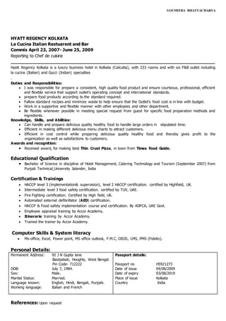 SOUMITRA BHATTACHARYA
HYATT REGENCY KOLKATA
La Cucina Italian Restuarent and Bar
Commis April 23, 2007- June 25, 2009
Reporting to Chef de cuisine
____________________________________________________________________________
Hyatt Regency Kolkata is a luxury business hotel in Kolkata (Calcutta), with 233 rooms and with six F&B outlet including
la cucina (Italian) and Gucci (Indian) specialties
.
Duties and Responsibilities:
 I was responsible for prepare a consistent, high quality food product and ensure courteous, professional, efficient
and flexible service that support outlet’s operating concept and international standards.
 prepare food products according to the standard required.
 Fallow standard recipes and minimize waste to help ensure that the Outlet’s food cost is in line with budget.
 Work in a supportive and flexible manner with other employees and other department.
 Be flexible whenever possible in meeting special request from guest for specific food preparation methods and
ingredients.
Knowledge, Skills, and Abilities:
 Can handle and prepare delicious quality healthy food to handle large orders in stipulated time.
 Efficient in making different delicious menu charts to attract customers.
 Efficient in cost control while preparing delicious quality healthy food and thereby gives profit to the
organization as well as satisfactions to customers.
Awards and recognition:
 Received award, for making best Thin Crust Pizza, in town from Times Food Guide.
Educational Qualification
 Bachelor of Science in discipline of Hotel Management, Catering Technology and Tourism (September 2007) from
Punjab Technical University Jalander, India
Certification & Trainings
 HACCP level 3 (implementation& supervision), level 2 HACCP certification. certified by Highfield, UK.
 Intermediate level 3 food safety certification. certified by TUV, UAE.
 Fire Fighting certification. Certified by High field, UK.
 Automated external defibrillator (AED) certification.
 HACCP & Food safety implementation course and certification. By ADFCA, UAE Govt.
 Employee appraisal training by Accor Academy.
 Itinerarie training by Accor Academy.
 Trained the trainer by Accor Academy.
Computer Skills & System literacy
 Ms-office, Excel, Power point, MS office outlook, F.M.C, OISIS, LMS, PMS (Fidelio).
Personal Details:
Permanent Address: 92 J N Gupta lane
Baidyabati, Hooghly, West Bengal.
Pin Code- 712222
DOB: July 7, 1984.
Sex: Male.
Marital Status: Married.
Language known: English, Hindi, Bengali, Punjabi.
Working language: Italian and French
Passport details:
Passport no H5921273
Date of issue 04/08/2009
Date of expiry 03/08/2019
Place of issue Kolkata
Country India
References: Upon request
 
