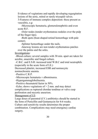 Evidence of vegitations and rapidly developing regurgitation
   lesions of the aoric, mitral or rarely tricuspid valves.
   3-Features of immune complex deposition: these present as
   vasculitis, e.g:
       -Microscopic hematuria, glomerulonephritis and even
   acute R.F.
       -Osler nodes (tender erythematous nodules over the pulp
   of the finger tips).
       -Roth spots (boat-shaped retinal hemorrhage with pale
   center).
       -Splinter hemorrhage under the nails.
       -Janeway lesions are non tender erythematous patches
   over the palms and the soles.
Investigations:
 -Blood culture; several samples with 30 min. apart are taken for
aerobic, anaerobic and fungal culture.
 -C.B.C. and E.S.R: increased total W.B.C and total neutrophils
(especially in the acute form of I.E.)
Decreased platelet, increased ESR and normocytic
normochromic anemia.
 -Positive C.R.P.
 -Microscopic hematuria ± albominurea.
 -Hypergammaglobulinemia.
 -Positive rheumatoid factor in 50%.
 -Echo; shows vegitations of > 2 mm. and may detect
complications as ruptured chordae tendinae or valve cusp
perforation and mycotic aneurism.
Management of I.E:
Large doses of parentral (I.V.) antibiotics should be started in
the form of Penicillin and Gentamycin for 4-6 weeks.
Culture and sensitivity results determines the proper
combination. Complications may need emergency cardiac
surgery.

                              30
 