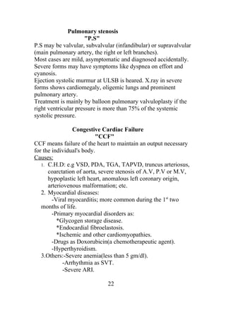 Pulmonary stenosis
                      "P.S"
P.S may be valvular, subvalvular (infandibular) or supravalvular
(main pulmonary artery, the right or left branches).
Most cases are mild, asymptomatic and diagnosed accidentally.
Severe forms may have symptoms like dyspnea on effort and
cyanosis.
Ejection systolic murmur at ULSB is heared. X.ray in severe
forms shows cardiomegaly, oligemic lungs and prominent
pulmonary artery.
Treatment is mainly by balloon pulmonary valvuloplasty if the
right ventricular pressure is more than 75% of the systemic
systolic pressure.

                 Congestive Cardiac Failure
                          "CCF"
CCF means failure of the heart to maintain an output necessary
for the individual's body.
Causes:
   1. C.H.D: e.g VSD, PDA, TGA, TAPVD, truncus arteriosus,
      coarctation of aorta, severe stenosis of A.V, P.V or M.V,
      hypoplastic left heart, anomalous left coronary origin,
      arteriovenous malformation; etc.
   2. Myocardial diseases:
        -Viral myocarditis; more common during the 1st two
   months of life.
        -Primary myocardial disorders as:
          *Glycogen storage disease.
          *Endocardial fibroelastosis.
          *Ischemic and other cardiomyopathies.
        -Drugs as Doxorubicin(a chemotherapeutic agent).
        -Hyperthyroidism.
   3.Others:-Severe anemia(less than 5 gm/dl).
             -Arrhythmia as SVT.
             -Severe ARI.

                              22
 