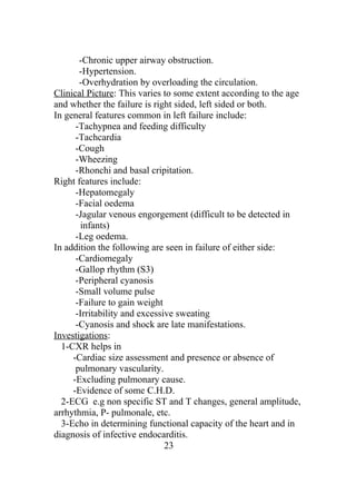 -Chronic upper airway obstruction.
       -Hypertension.
       -Overhydration by overloading the circulation.
Clinical Picture: This varies to some extent according to the age
and whether the failure is right sided, left sided or both.
In general features common in left failure include:
      -Tachypnea and feeding difficulty
      -Tachcardia
      -Cough
      -Wheezing
      -Rhonchi and basal cripitation.
Right features include:
      -Hepatomegaly
      -Facial oedema
      -Jagular venous engorgement (difficult to be detected in
       infants)
      -Leg oedema.
In addition the following are seen in failure of either side:
      -Cardiomegaly
      -Gallop rhythm (S3)
      -Peripheral cyanosis
      -Small volume pulse
      -Failure to gain weight
      -Irritability and excessive sweating
      -Cyanosis and shock are late manifestations.
Investigations:
  1-CXR helps in
     -Cardiac size assessment and presence or absence of
      pulmonary vascularity.
     -Excluding pulmonary cause.
     -Evidence of some C.H.D.
  2-ECG e.g non specific ST and T changes, general amplitude,
arrhythmia, P- pulmonale, etc.
  3-Echo in determining functional capacity of the heart and in
diagnosis of infective endocarditis.
                               23
 