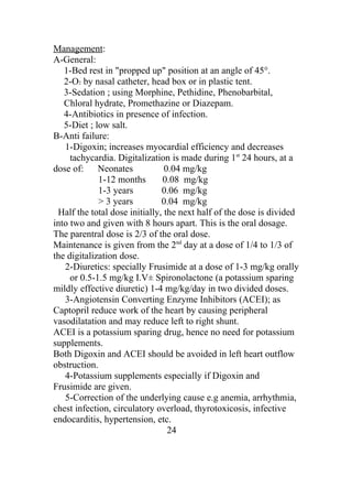 Management:
A-General:
   1-Bed rest in "propped up" position at an angle of 45°.
   2-O2 by nasal catheter, head box or in plastic tent.
   3-Sedation ; using Morphine, Pethidine, Phenobarbital,
   Chloral hydrate, Promethazine or Diazepam.
   4-Antibiotics in presence of infection.
   5-Diet ; low salt.
B-Anti failure:
   1-Digoxin; increases myocardial efficiency and decreases
     tachycardia. Digitalization is made during 1st 24 hours, at a
dose of: Neonates               0.04 mg/kg
             1-12 months       0.08 mg/kg
             1-3 years         0.06 mg/kg
             > 3 years         0.04 mg/kg
 Half the total dose initially, the next half of the dose is divided
into two and given with 8 hours apart. This is the oral dosage.
The parentral dose is 2/3 of the oral dose.
Maintenance is given from the 2nd day at a dose of 1/4 to 1/3 of
the digitalization dose.
   2-Diuretics: specially Frusimide at a dose of 1-3 mg/kg orally
     or 0.5-1.5 mg/kg I.V± Spironolactone (a potassium sparing
mildly effective diuretic) 1-4 mg/kg/day in two divided doses.
   3-Angiotensin Converting Enzyme Inhibitors (ACEI); as
Captopril reduce work of the heart by causing peripheral
vasodilatation and may reduce left to right shunt.
ACEI is a potassium sparing drug, hence no need for potassium
supplements.
Both Digoxin and ACEI should be avoided in left heart outflow
obstruction.
   4-Potassium supplements especially if Digoxin and
Frusimide are given.
   5-Correction of the underlying cause e.g anemia, arrhythmia,
chest infection, circulatory overload, thyrotoxicosis, infective
endocarditis, hypertension, etc.
                                 24
 