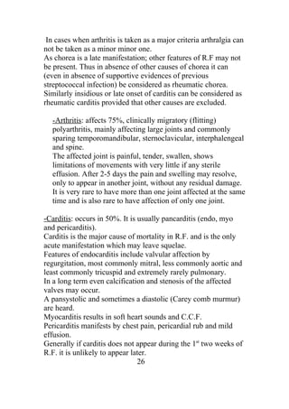 In cases when arthritis is taken as a major criteria arthralgia can
not be taken as a minor minor one.
As chorea is a late manifestation; other features of R.F may not
be present. Thus in absence of other causes of chorea it can
(even in absence of supportive evidences of previous
streptococcal infection) be considered as rheumatic chorea.
Similarly insidious or late onset of carditis can be considered as
rheumatic carditis provided that other causes are excluded.

  -Arthritis: affects 75%, clinically migratory (flitting)
  polyarthritis, mainly affecting large joints and commonly
  sparing temporomandibular, sternoclavicular, interphalengeal
  and spine.
  The affected joint is painful, tender, swallen, shows
  limitations of movements with very little if any sterile
  effusion. After 2-5 days the pain and swelling may resolve,
  only to appear in another joint, without any residual damage.
  It is very rare to have more than one joint affected at the same
  time and is also rare to have affection of only one joint.

-Carditis: occurs in 50%. It is usually pancarditis (endo, myo
and pericarditis).
Carditis is the major cause of mortality in R.F. and is the only
acute manifestation which may leave squelae.
Features of endocarditis include valvular affection by
regurgitation, most commonly mitral, less commonly aortic and
least commonly tricuspid and extremely rarely pulmonary.
In a long term even calcification and stenosis of the affected
valves may occur.
A pansystolic and sometimes a diastolic (Carey comb murmur)
are heard.
Myocarditis results in soft heart sounds and C.C.F.
Pericarditis manifests by chest pain, pericardial rub and mild
effusion.
Generally if carditis does not appear during the 1st two weeks of
R.F. it is unlikely to appear later.
                                26
 