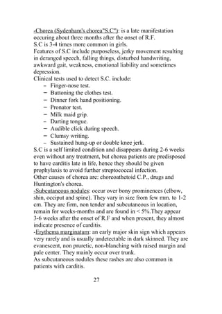 -Chorea (Sydenham's chorea"S.C"): is a late manifestation
occuring about three months after the onset of R.F.
S.C is 3-4 times more common in girls.
Features of S.C include purposeless, jerky movement resulting
in deranged speech, falling things, disturbed handwriting,
awkward gait, weakness, emotional liability and sometimes
depression.
Clinical tests used to detect S.C. include:
    – Finger-nose test.
    – Buttoning the clothes test.
    – Dinner fork hand positioning.
    – Pronator test.
    – Milk maid grip.
    – Darting tongue.
    – Audible click during speech.
    – Clumsy writing.
    – Sustained hung-up or double knee jerk.
S.C is a self limited condition and disappears during 2-6 weeks
even without any treatment, but chorea patients are predisposed
to have carditis late in life, hence they should be given
prophylaxis to avoid further streptococcal infection.
Other causes of chorea are: choreoathetoid C.P., drugs and
Huntington's chorea.
-Subcutaneous nodules: occur over bony prominences (elbow,
shin, occiput and spine). They vary in size from few mm. to 1-2
cm. They are firm, non tender and subcutaneous in location,
remain for weeks-months and are found in < 5%.They appear
3-6 weeks after the onset of R.F and when present, they almost
indicate presence of carditis.
-Erythema marginatum: an early major skin sign which appears
very rarely and is usually undetectable in dark skinned. They are
evanescent, non pruretic, non-blanching with raised margin and
pale center. They mainly occur over trunk.
As subcutaneous nodules these rashes are also common in
patients with carditis.

                         27
 
