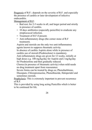 Prognosis of R.F.: depends on the severity of R.F. and especially
the presence of carditis or later development of infective
endocarditis.
Management of R.F:
   – Bed rest; for 2-3 weeks in all, and larger period and strictly
      in presence of carditis.
   – 10 days antibiotics (especially penicillin) to eradicate any
      streptococcal infection.
   – Treatment of H.F if present.
   – Anti-inflammatory drugs (the corner stone of R.F
      treatment).
   Aspirin and steroids are the only two anti-inflammatory
   agents known to suppress rheumatic activity.
   In absence of carditis Aspirin alone while in presence of
   carditis use of steroid (Prednisolone) is mandatory.
   Anti-inflammatory drugs are given for 12 weeks, initially at
   high doses e.g. 100 mg/kg/day for Aspirin and 2 mg/kg/day
   for Prednisolone and then gradually reduced.
   Chorea (in presence of rheumatic activity) when mild needs
   no drug treatment apart from reassurance.
   Severe forms can be treated by drugs as; Phenobarbitone,
   Diazepam, Chlorepromazine, Phenothiazide, Haloperidol and
   sometimes steroids.
Prophylaxis: This is extremely important to prevent recurrence
of R.F.
This is provided by using long acting Penicillin which is better
to be continued for life.

                                 28
 