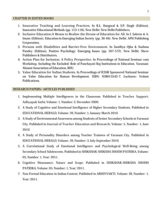 3
CHAPTER IN EDITED BOOKS
1. Innovative Teaching and Learning Practices. In K.L. Dangwal & S.P. Singh (Edition),
Innovative Educational Methods (pp. 113-118). New Delhi: New Delhi Publishers.
2. Inclusive Education:A Means to Realize the Dream of Education for All. In I. Saleem & A.
Imam (Edition), Education in Emerging Indian Society (pp. 36-46). New Delhi: APH Publishing
Corporation.
3. Persons with Disabilities and Barrier-Free Environment. In Sandhya Ojha & Sushma
Pandey (Edition), Positive Psychology: Emerging Issues (pp. 567-572). New Delhi: Shree
Publishers & Distributors.
4. Action Plan for Inclusion: A Policy Perspective. In Proceedings of National Seminar cum
Workshop, Including the Excluded: Role of Panchayati Raj Institutions in Education. Varanasi:
Alumni Association of Education, BHU.
5. Value Education for Indian Students. In Proceedings of ICSSR Sponsored National Seminar
on Value Education for Human Development. ISBN: 938013542-7. Lucknow: Vedant
Publications.
RESEARCH PAPERS/ ARTICLES PUBLISHED
1. Implementing Multiple Intelligences in the Classroom. Published in Teacher Support:
Adhyapak Sathi, Volume: 1, Number: 2, December 2009.
2. A Study of Cognitive and Emotional Intelligence of Higher Secondary Students. Published in
EDUCATIONAL HERALD, Volume: 39, Number: 1, January-March 2010.
3. A Study of Environmental Awareness among Students of Senior Secondary Schools in Varanasi
City. Published in Journal of Teacher Education and Research, Volume: 5, Number: 1, June
2010.
4. A Study of Personality Disorders among Teacher Trainees of Varanasi City. Published in
EDUCATIONAL HERALD, Volume: 39, Number: 3, July-September 2010.
5. A Correlational Study of Emotional Intelligence and Psychological Well-Being among
Secondary School Adolescents. Published in SHIKSHAK-SHIKSHA SHODH PATRIKA, Volume:
05, Number: 1, Year: 2011.
6. Cognitive Dissonance: Nature and Scope. Published in SHIKSHAK-SHIKSHA SHODH
PATRIKA, Volume: 05, Number: 1, Year: 2011.
7. Non-Formal Education in Indian Context. Published in ABHIVYAKTI, Volume: III, Number: 1,
Year: 2011.
 