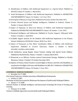 4
8. Identification of Children with Intellectual Impairment in a Special School. Published in
JIGYASA, Volume: IV, Number: 1, March 2011.
9. Social Development of Children with Intellectual Impairment. Published in DISABILITIES
AND IMPAIRMENTS, Volume: 25, Number: 1 & 2, Year: 2011.
10. Description of Memory in Yoga-Sutra. Published in Parmita, October-December 2011.
11. Teacher Oriented System and Multiple Intelligences. Published in Anukriti, Volume: 2,
Number: 2, January-March 2012.
12. Impact of Yogasanas on Short-term Memory of Children with Intellectual Impairment.
Published in DISABILITIES AND IMPAIRMENTS, Volume: 26, Number: 1, Year: 2012.
13. Emotional Intelligence and Adolescents. Published in Teacher Support: Adhyapak Sathi,
Volume: 2, Number: 1, April 2013.
14. Available Support Systems for the Students with Intellectual Impairment in the Primary
Schools. Published in ANUSILANA, Volume: XLVII, Year: 2013.
15. Impact of Pranayama on Fine Motor Coordination Ability of Children with Intellectual
Impairment. Published in Creative Education, Volume 5, Number 4, March
2014.DOI: 10.4236/ce.2014.54036
16. Job Satisfaction among Regular School Teachers dealing with Special Needs Children.
Published in Shodh Drishti, Volume: 5, Number: 1, January-March 2014.
17. Homework as an Effective Teacher-centered Instructional Strategy. Published in Shodha
Mimamsa, Volume: I, Number: IV, October-December 2014.
18. Opinion of Primary School Teachers towards Rights of Women and Girls with Disabilities as
mentioned in the Rights of Persons with Disabilities Act Bill, 2011. Published in DISABILITIES
AND IMPAIRMENTS, Volume: 29, Number: 2, Year: 2015.
CONFERENCE/ SEMINAR/WORKSHOP
 December 16-17, 2006
First Annual Conference of Indian Association of Rehabilitation Professionals.
 October 27, 2007
Workshop on Early Intervention for Wholesome Development of Intellectually Challenged Children.
 January 11-12, 2008
National Seminar on Multiple Intelligence and Instructional Technology-The Praxis of Teaching and
Learning.
 February 12-13, 2009
Seminar on Multiple Approaches towards Intellectually Challenged Children.
 