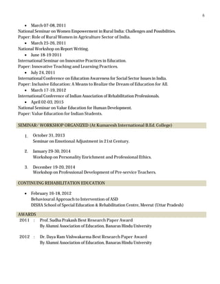 6
 March 07-08, 2011
National Seminar on Women Empowerment in Rural India: Challenges and Possibilities.
Paper: Role of Rural Women in Agriculture Sector of India.
 March 25-26, 2011
National Workshop on Report Writing.
 June 18-19 2011
International Seminar on Innovative Practices in Education.
Paper: Innovative Teaching and Learning Practices.
 July 24, 2011
International Conference on Education Awareness for Social Sector Issues in India.
Paper: Inclusive Education: A Means to Realize the Dream of Education for All.
 March 17-19, 2012
International Conference of Indian Association of Rehabilitation Professionals.
 April 02-03, 2015
National Seminar on Value Education for Human Development.
Paper: Value Education for Indian Students.
SEMINAR/ WORKSHOP ORGANIZED (At Kumaresh International B.Ed. College)
1. October 31, 2013
Seminar on Emotional Adjustment in 21st Century.
2. January 29-30, 2014
Workshop on Personality Enrichment and Professional Ethics.
3. December 19-20, 2014
Workshop on Professional Development of Pre-service Teachers.
CONTINUING REHABILITATION EDUCATION
 February 16-18, 2012
Behavioural Approach to Intervention of ASD
DISHA School of Special Education & Rehabilitation Centre, Meerut (Uttar Pradesh)
AWARDS
2011 : Prof. Sudha Prakash Best Research Paper Award
By Alumni Association of Education, Banaras Hindu University
2012 : Dr. Daya Ram Vishwakarma Best Research Paper Award
By Alumni Association of Education, Banaras Hindu University
 