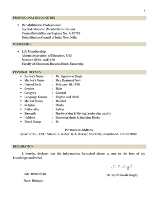 7
PROFESSIONAL RECOGNITION
 Rehabilitation Professional
Special Educator (Mental Retardation)
Central Rehabilitation Register No.: A-20735
Rehabilitation Council of India, New Delhi.
MEMBERSHIP
 Life Membership
Alumni Association of Education, BHU
Member ID No.: AAE-496
Faculty of Education, Banaras Hindu University.
PERSONAL DETAILS
 Father’s Name : Mr. Jageshwar Singh
 Mother’s Name : Mrs. Rukmani Devi
 Date of Birth : February 10, 1978
 Gender : Male
 Category : General
 Language Known : English and Hindi
 Marital Status : Married
 Religion : Hindu
 Nationality : Indian
 Strength : Hardworking & Having Leadership quality
 Hobbies : Listening Music & Studying Books
 Blood Group : B+
Permanent Address
Quarter No.- 1331, Street- 7, Sector- 8/A, Bokaro Steel City, Jharkhand, PIN-827009.
DECLARATION
I, hereby, declare that the information furnished above is true to the best of my
knowledge and belief.
(Dr. Jay Prakash Singh)Date: 09.02.2016
Place: Bilaspur
 