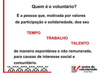 de maneira espontânea e não remunerada,
para causas de interesse social e
comunitário.
TEMPO
TRABALHO
TALENTO
É a pessoa que, motivada por valores
de participação e solidariedade, doa seu
Quem é o voluntário?
 