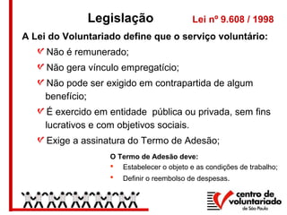 Legislação Lei nº 9.608 / 1998
A Lei do Voluntariado define que o serviço voluntário:
Não é remunerado;
Não gera vínculo empregatício;
Não pode ser exigido em contrapartida de algum
benefício;
É exercido em entidade pública ou privada, sem fins
lucrativos e com objetivos sociais.
Exige a assinatura do Termo de Adesão;
O Termo de Adesão deve:
 Estabelecer o objeto e as condições de trabalho;
 Definir o reembolso de despesas.
 