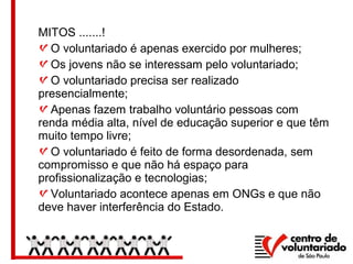 MITOS .......!
O voluntariado é apenas exercido por mulheres;
Os jovens não se interessam pelo voluntariado;
O voluntariado precisa ser realizado
presencialmente;
Apenas fazem trabalho voluntário pessoas com
renda média alta, nível de educação superior e que têm
muito tempo livre;
O voluntariado é feito de forma desordenada, sem
compromisso e que não há espaço para
profissionalização e tecnologias;
Voluntariado acontece apenas em ONGs e que não
deve haver interferência do Estado.
 
