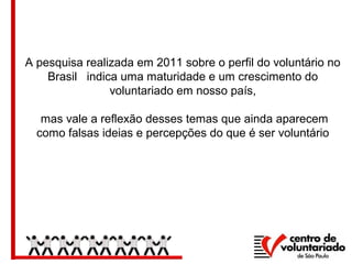 A pesquisa realizada em 2011 sobre o perfil do voluntário no
Brasil indica uma maturidade e um crescimento do
voluntariado em nosso país,
mas vale a reflexão desses temas que ainda aparecem
como falsas ideias e percepções do que é ser voluntário
 