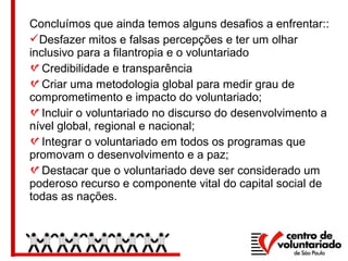 Concluímos que ainda temos alguns desafios a enfrentar::
Desfazer mitos e falsas percepções e ter um olhar
inclusivo para a filantropia e o voluntariado
Credibilidade e transparência
Criar uma metodologia global para medir grau de
comprometimento e impacto do voluntariado;
Incluir o voluntariado no discurso do desenvolvimento a
nível global, regional e nacional;
Integrar o voluntariado em todos os programas que
promovam o desenvolvimento e a paz;
Destacar que o voluntariado deve ser considerado um
poderoso recurso e componente vital do capital social de
todas as nações.
 