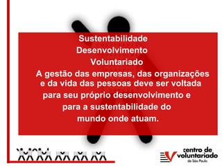 Sustentabilidade
Desenvolvimento
Voluntariado
A gestão das empresas, das organizações
e da vida das pessoas deve ser voltada
para seu próprio desenvolvimento e
para a sustentabilidade do
mundo onde atuam.
 
