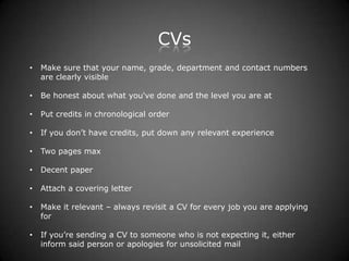 CVs
•   Make sure that your name, grade, department and contact numbers
    are clearly visible

•   Be honest about what you've done and the level you are at

•   Put credits in chronological order

•   If you don’t have credits, put down any relevant experience

•   Two pages max

•   Decent paper

•   Attach a covering letter

•   Make it relevant – always revisit a CV for every job you are applying
    for

•   If you’re sending a CV to someone who is not expecting it, either
    inform said person or apologies for unsolicited mail
 