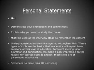 Personal Statements
• Uni:


• Demonstrate your enthusiasm and commitment

• Explain why you want to study the course

• Might be used at the interview stage so remember the content

• Undergraduate Admissions Manager at Nottingham Uni: “These
  types of skills are the basics that academics will expect from
  someone at this level of education. Incorrect spelling, poor
  grammar and punctuation can make a poor impression on the
  reader. For courses such as English, these skills are of
  paramount importance.’

• Sentences no more than 20 words long
 