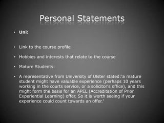 Personal Statements
• Uni:


• Link to the course profile

• Hobbies and interests that relate to the course

• Mature Students:

• A representative from University of Ulster stated:'a mature
  student might have valuable experience (perhaps 10 years
  working in the courts service, or a solicitor's office), and this
  might form the basis for an APEL (Accreditation of Prior
  Experiential Learning) offer. So it is worth seeing if your
  experience could count towards an offer.'
 