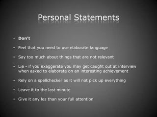 Personal Statements

• Don’t

• Feel that you need to use elaborate language

• Say too much about things that are not relevant

• Lie - if you exaggerate you may get caught out at interview
  when asked to elaborate on an interesting achievement

• Rely on a spellchecker as it will not pick up everything

• Leave it to the last minute

• Give it any les than your full attention
 