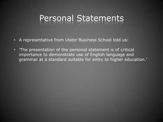 Personal Statements

• A representative from Ulster Business School told us:

• 'The presentation of the personal statement is of critical
  importance to demonstrate use of English language and
  grammar at a standard suitable for entry to higher education.'
 