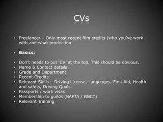 CVs

• Freelancer – Only most recent film credits (who you’ve work
  with and what production

• Basics:

• Don’t needs to put ‘CV’ at the top. This should be obvious.
• Name & Contact details
• Grade and Department
• Recent Credits
• Relevant Skills – Driving License, Languages, First Aid, Health
  and safety, Driving Quals
• Passports / work visas
• Membership to guilds (BAFTA / GBCT)
• Relevant Training
 