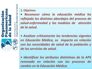 1. Objetivos
• Reconocer cómo la educación médica ha
reflejado los distintos abordajes del proceso de
salud-enfermedad y los modelos de atención
de la salud.

• Analizar críticamente las tendencias vigentes
en Educación Médica, su impacto en relación
con las necesidades de salud de la población y
de los servicios de salud.

• Identificar los atributos distintivos de la APS
renovada en relación con los procesos de
cambio en la Educación Médica.
 