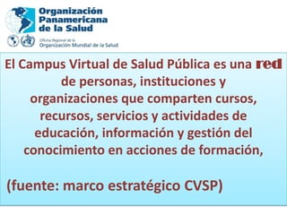 El Campus Virtual de Salud Pública es una red
          de personas, instituciones y
     organizaciones que comparten cursos,
       recursos, servicios y actividades de
      educación, información y gestión del
    conocimiento en acciones de formación,

(fuente: marco estratégico CVSP)
 