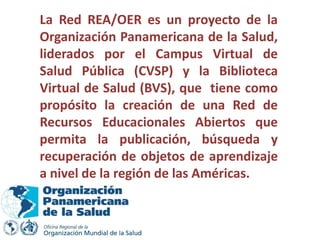 La Red REA/OER es un proyecto de la
Organización Panamericana de la Salud,
liderados por el Campus Virtual de
Salud Pública (CVSP) y la Biblioteca
Virtual de Salud (BVS), que tiene como
propósito la creación de una Red de
Recursos Educacionales Abiertos que
permita la publicación, búsqueda y
recuperación de objetos de aprendizaje
a nivel de la región de las Américas.
 