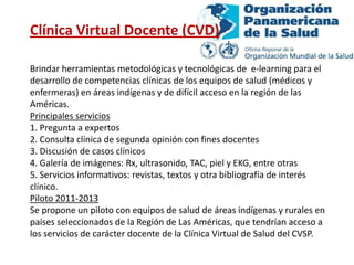 Clínica Virtual Docente (CVD)

Brindar herramientas metodológicas y tecnológicas de e-learning para el
desarrollo de competencias clínicas de los equipos de salud (médicos y
enfermeras) en áreas indígenas y de difícil acceso en la región de las
Américas.
Principales servicios
1. Pregunta a expertos
2. Consulta clínica de segunda opinión con fines docentes
3. Discusión de casos clínicos
4. Galería de imágenes: Rx, ultrasonido, TAC, piel y EKG, entre otras
5. Servicios informativos: revistas, textos y otra bibliografía de interés
clínico.
Piloto 2011-2013
Se propone un piloto con equipos de salud de áreas indígenas y rurales en
países seleccionados de la Región de Las Américas, que tendrían acceso a
los servicios de carácter docente de la Clínica Virtual de Salud del CVSP.
 