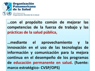 …con el propósito común de mejorar las
competencias de la fuerza de trabajo y las
prácticas de la salud pública,

…mediante el aprovechamiento y la
innovación en el uso de las tecnologías de
información y comunicación para la mejora
continua en el desempeño de los programas
de educación permanente en salud. (fuente:
marco estratégico- CVSP/OPS)
 
