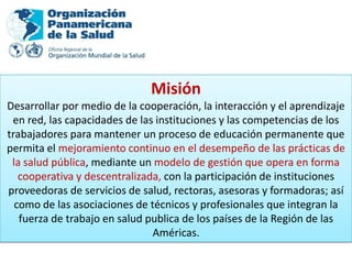 Misión
Desarrollar por medio de la cooperación, la interacción y el aprendizaje
 en red, las capacidades de las instituciones y las competencias de los
trabajadores para mantener un proceso de educación permanente que
permita el mejoramiento continuo en el desempeño de las prácticas de
 la salud pública, mediante un modelo de gestión que opera en forma
   cooperativa y descentralizada, con la participación de instituciones
proveedoras de servicios de salud, rectoras, asesoras y formadoras; así
  como de las asociaciones de técnicos y profesionales que integran la
   fuerza de trabajo en salud publica de los países de la Región de las
                               Américas.
 