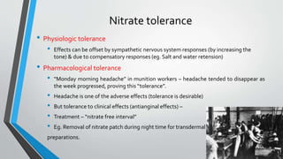 Nitrate tolerance
• Physiologic tolerance
• Effects can be offset by sympathetic nervous system responses (by increasing the
tone) & due to compensatory responses (eg. Salt and water retension)
• Pharmacological tolerance
• “Monday morning headache” in munition workers – headache tended to disappear as
the week progressed, proving this “tolerance”.
• Headache is one of the adverse effects (tolerance is desirable)
• But tolerance to clinical effects (antianginal effects) –
• Treatment – “nitrate free interval”
• Eg. Removal of nitrate patch during night time for transdermal
preparations.
 