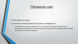 Therapeutic uses
• Acute attack of angina
• Prevention of angina attacks (long term management)
• Clinical efficacy of slow release forms in maintenance therapy is limited by the
development of tolerance. Nitrate free period of at least 8 hours between doses should
be observed to prevent tolerance.
 