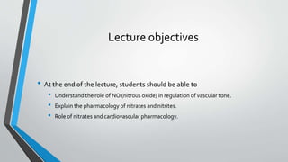 Lecture objectives
• At the end of the lecture, students should be able to
• Understand the role of NO (nitrous oxide) in regulation of vascular tone.
• Explain the pharmacology of nitrates and nitrites.
• Role of nitrates and cardiovascular pharmacology.
 
