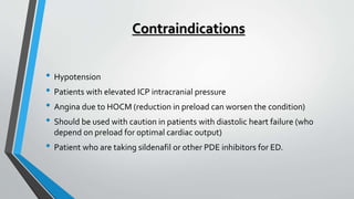 Contraindications
• Hypotension
• Patients with elevated ICP intracranial pressure
• Angina due to HOCM (reduction in preload can worsen the condition)
• Should be used with caution in patients with diastolic heart failure (who
depend on preload for optimal cardiac output)
• Patient who are taking sildenafil or other PDE inhibitors for ED.
 